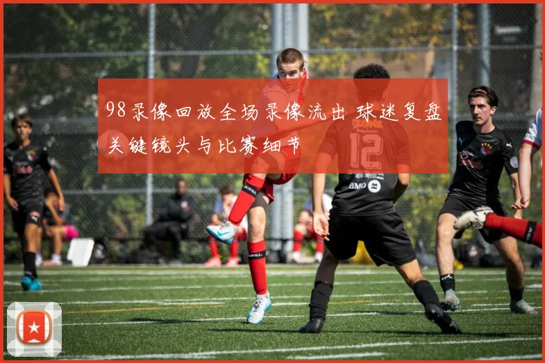 98录像回放全场录像流出 球迷复盘关键镜头与比赛细节