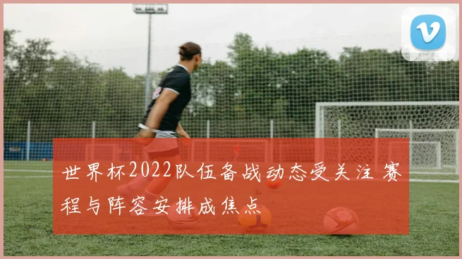 世界杯2022队伍备战动态受关注 赛程与阵容安排成焦点