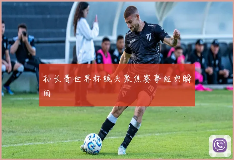 孙长青世界杯镜头聚焦赛事经典瞬间
