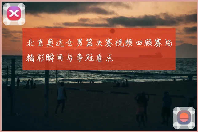 北京奥运会男篮决赛视频回顾赛场精彩瞬间与争冠看点