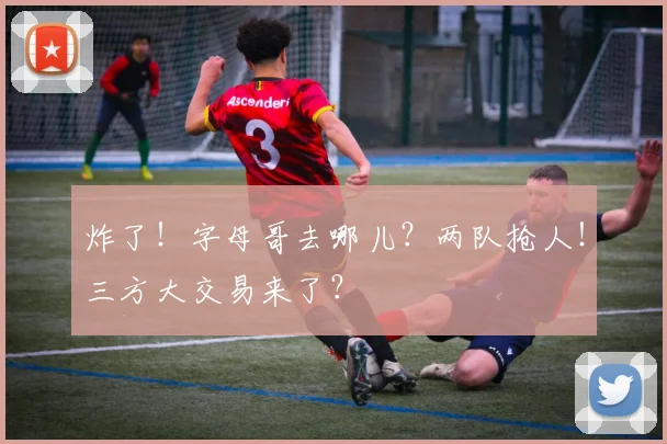 炸了!字母哥去哪儿?两队抢人!三方大交易来了?