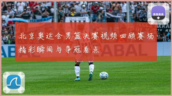 北京奥运会男篮决赛视频回顾赛场精彩瞬间与争冠看点