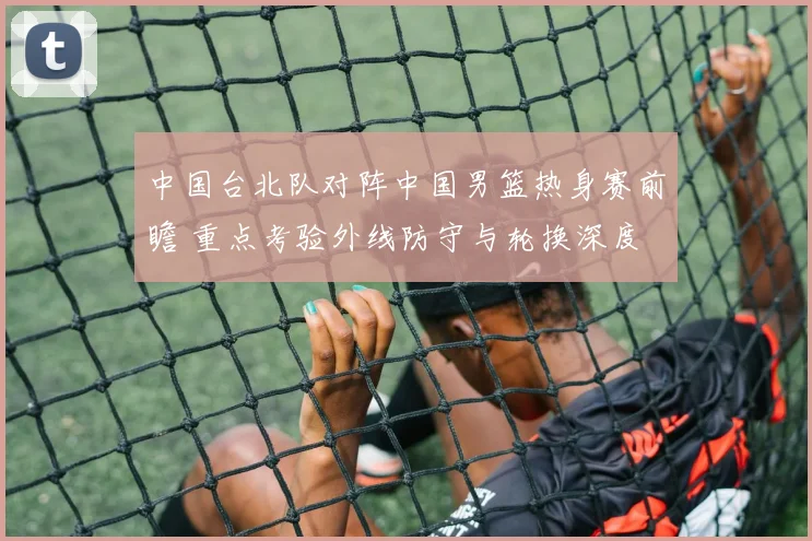 中国台北队对阵中国男篮热身赛前瞻 重点考验外线防守与轮换深度