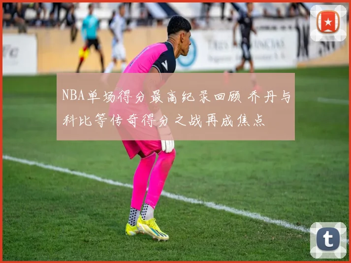 NBA单场得分最高纪录回顾 乔丹与科比等传奇得分之战再成焦点