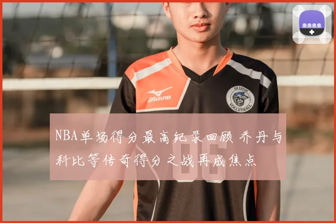 NBA单场得分最高纪录回顾 乔丹与科比等传奇得分之战再成焦点