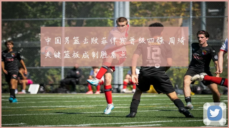 中国男篮击败菲律宾晋级四强 周琦关键篮板成制胜看点