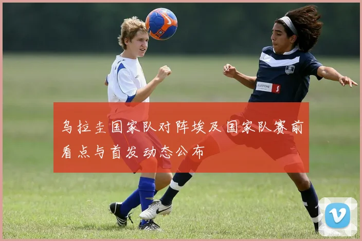乌拉圭国家队对阵埃及国家队赛前看点与首发动态公布
