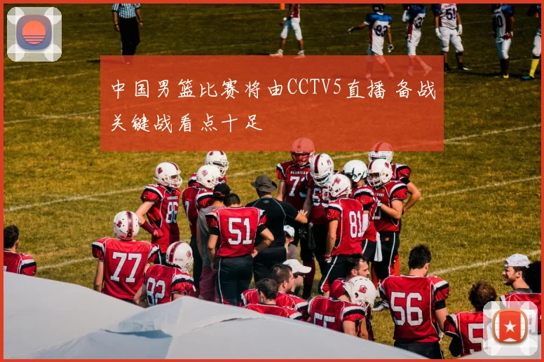 中国男篮比赛将由CCTV5直播 备战关键战看点十足