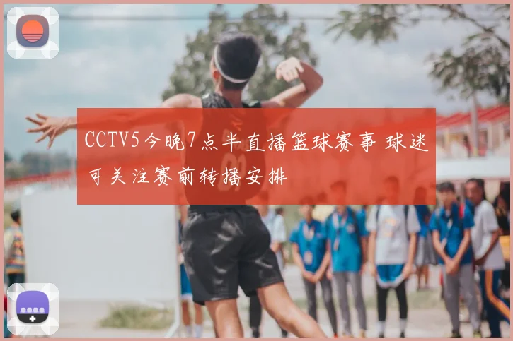 CCTV5今晚7点半直播篮球赛事 球迷可关注赛前转播安排