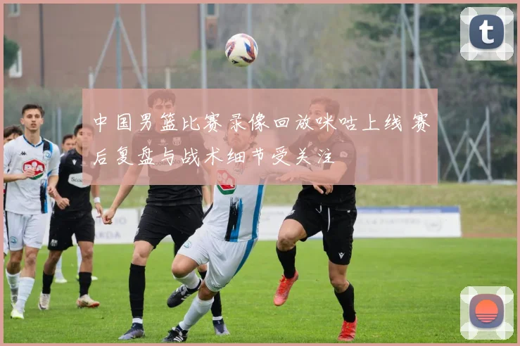 中国男篮比赛录像回放咪咕上线 赛后复盘与战术细节受关注