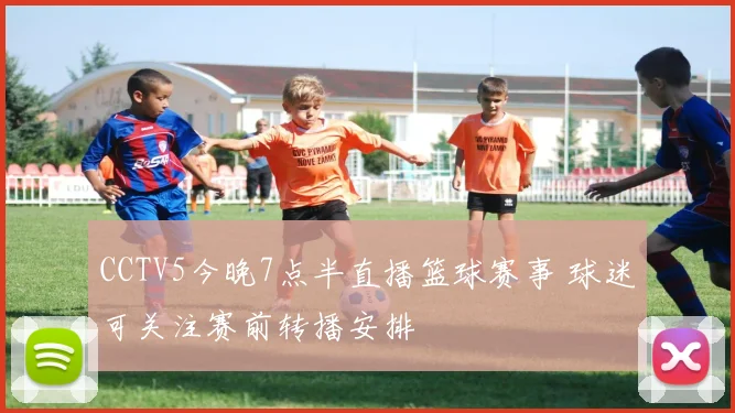 CCTV5今晚7点半直播篮球赛事 球迷可关注赛前转播安排
