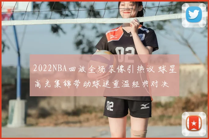 2022NBA回放全场录像引热议 球星高光集锦带动球迷重温经典对决