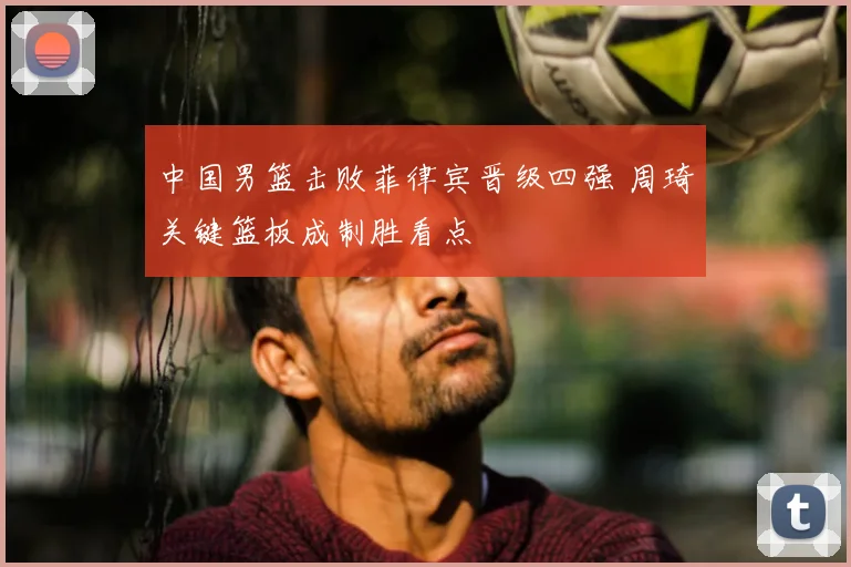 中国男篮击败菲律宾晋级四强 周琦关键篮板成制胜看点